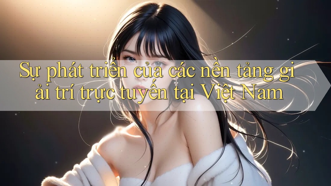 Sự phát triển của các nền tảng giải trí trực tuyến tại Việt Nam