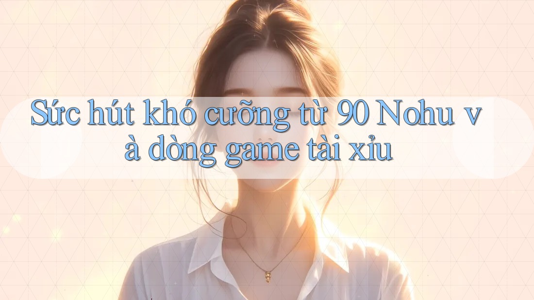 Sức hút khó cưỡng từ 90 Nohu và dòng game tài xỉu