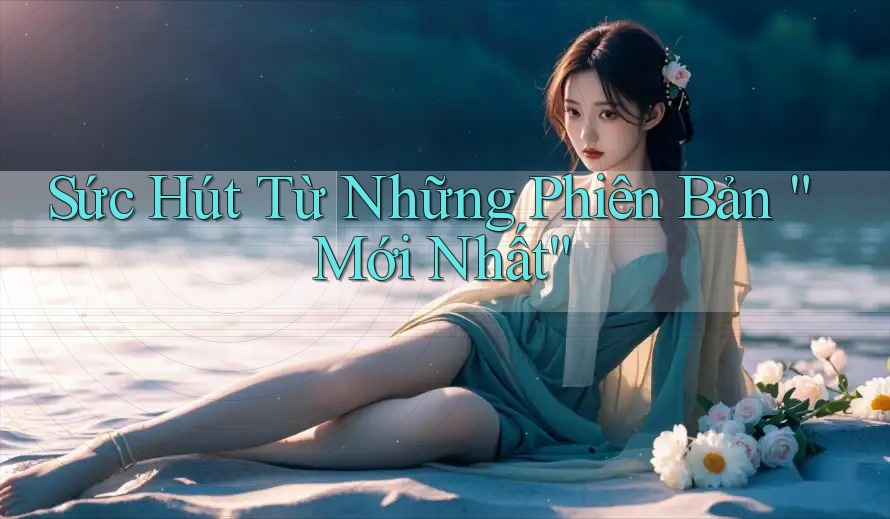 Sức Hút Từ Những Phiên Bản “Mới Nhất”