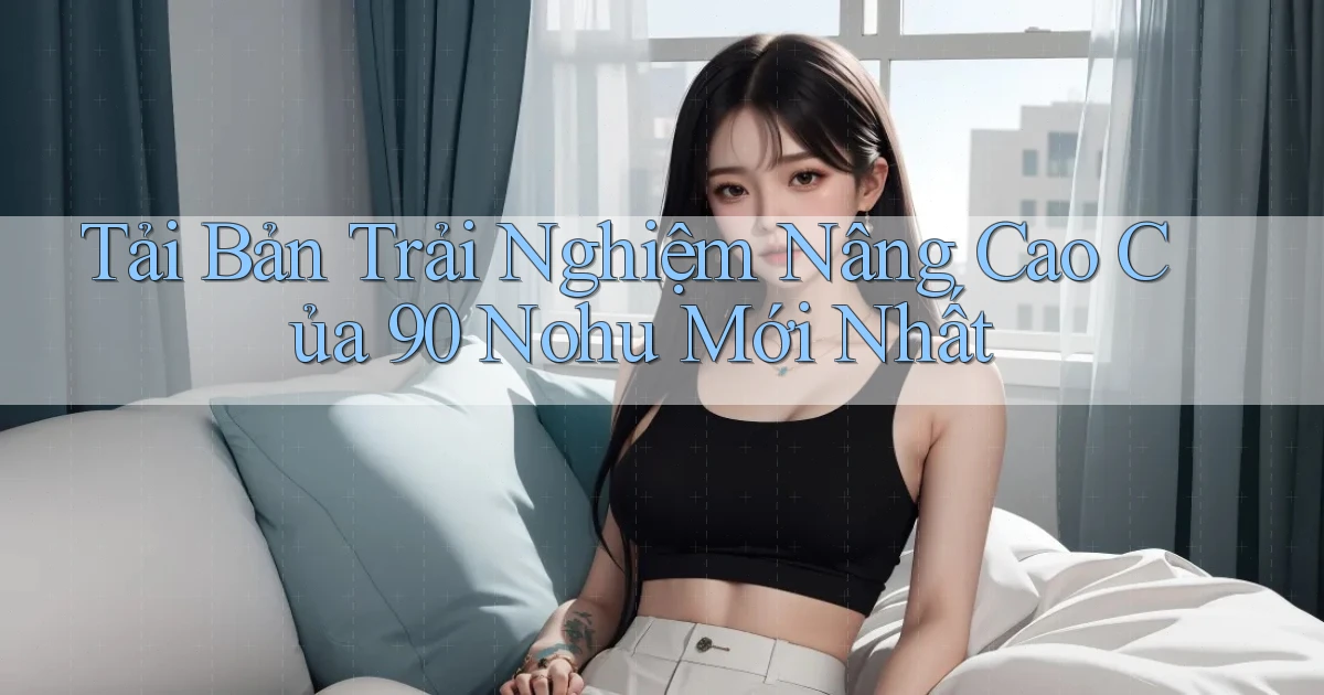 tải bản trải nghiệm nâng cao của 90 nohu mới nhất