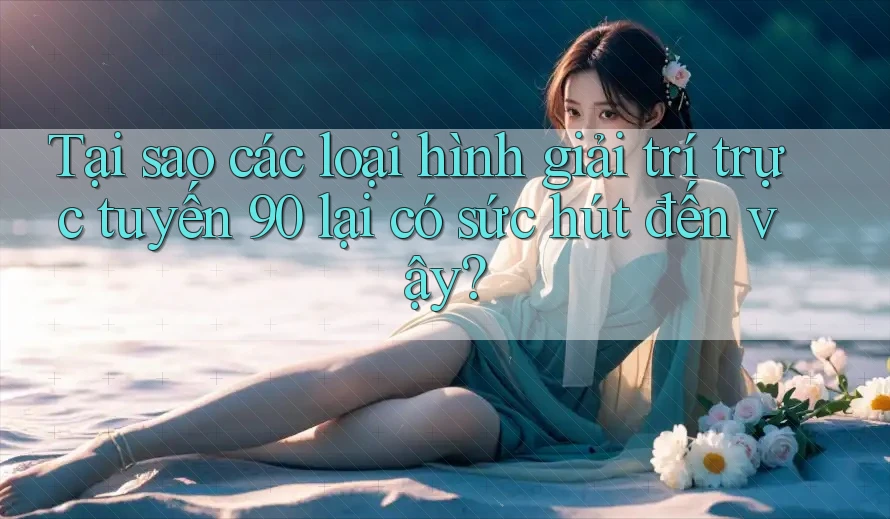 Tại sao các loại hình giải trí trực tuyến 90 lại có sức hút đến vậy?