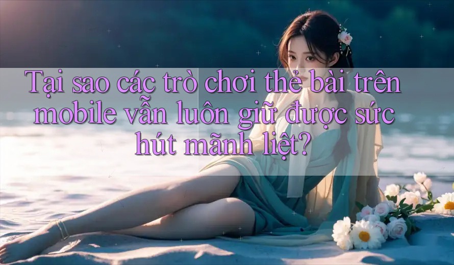 Tại sao các trò chơi thẻ bài trên mobile vẫn luôn giữ được sức hút mãnh liệt?