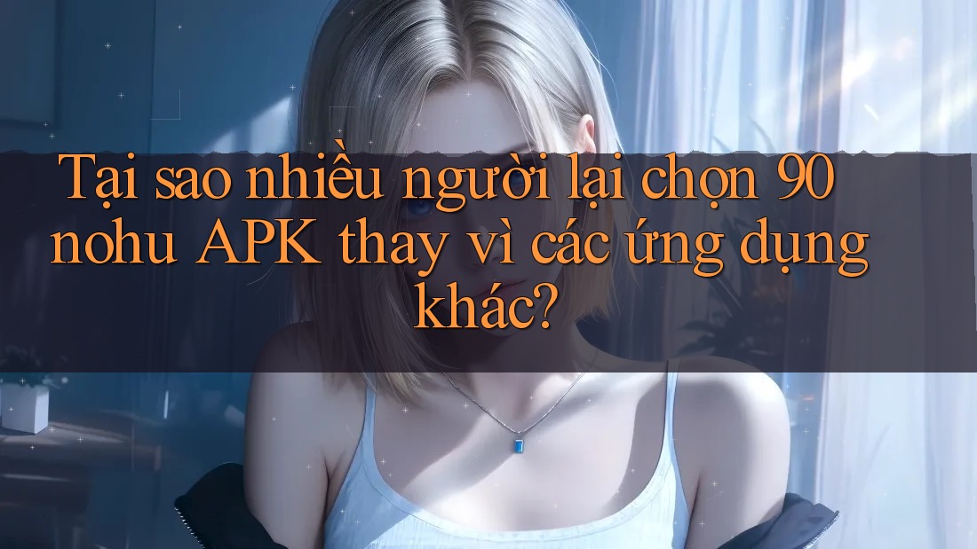 Tại sao nhiều người lại chọn 90 nohu APK thay vì các ứng dụng khác?
