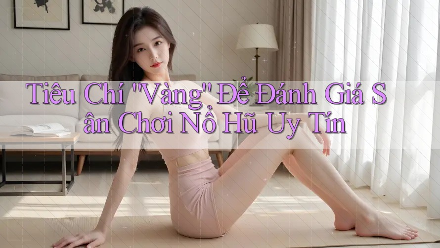 Tiêu Chí “Vàng” Để Đánh Giá Sân Chơi Nổ Hũ Uy Tín