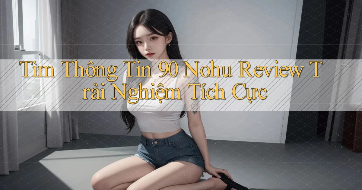 tìm thông tin 90 nohu review trải nghiệm tích cực