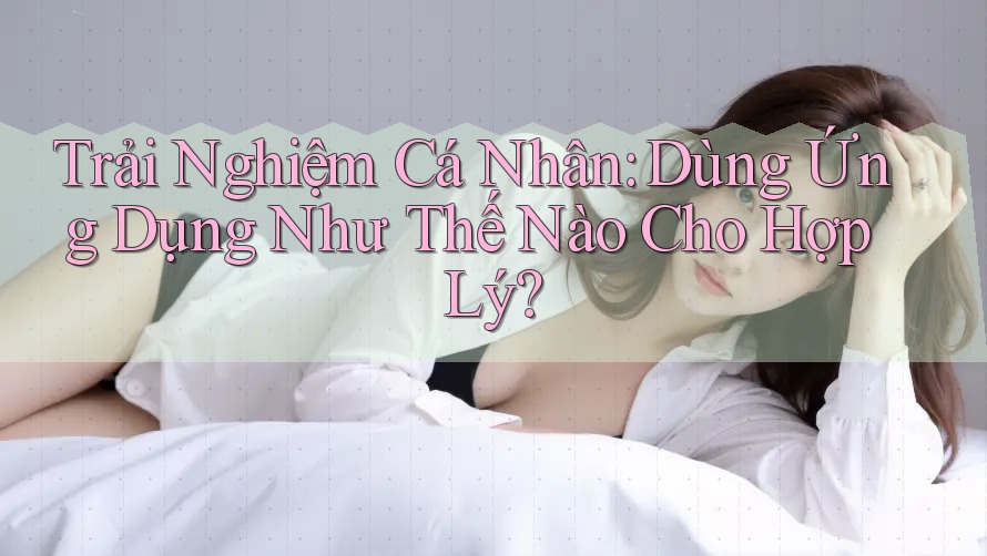 Trải Nghiệm Cá Nhân: Dùng Ứng Dụng Như Thế Nào Cho Hợp Lý?
