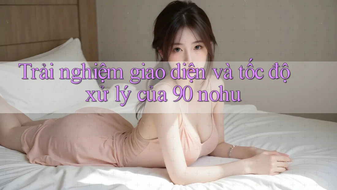 Trải nghiệm giao diện và tốc độ xử lý của 90 nohu