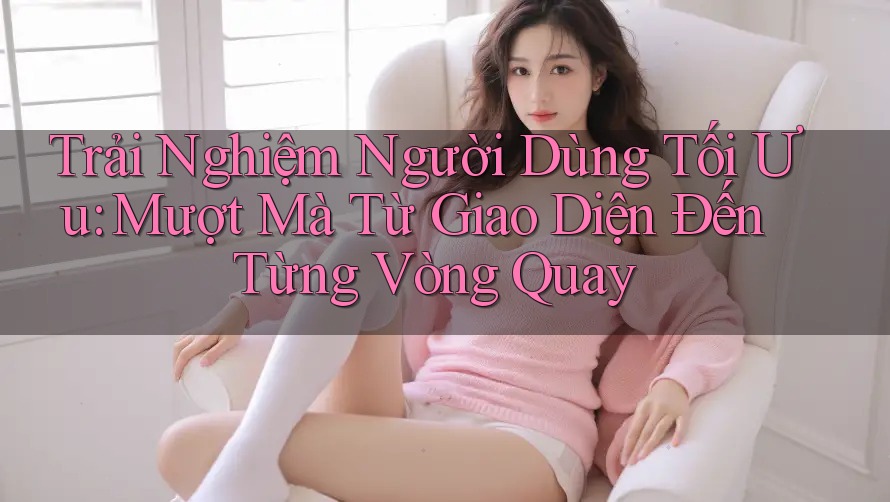 Trải Nghiệm Người Dùng Tối Ưu: Mượt Mà Từ Giao Diện Đến Từng Vòng Quay