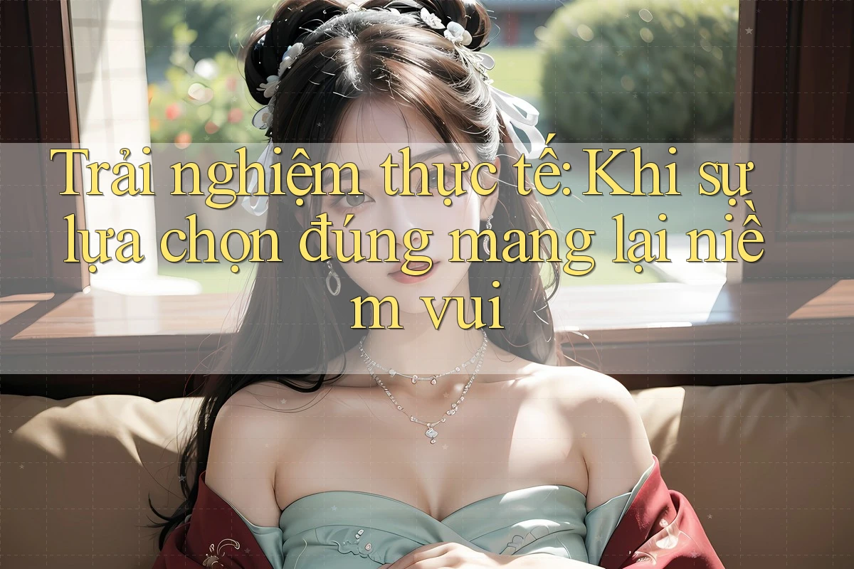 Trải nghiệm thực tế: Khi sự lựa chọn đúng mang lại niềm vui