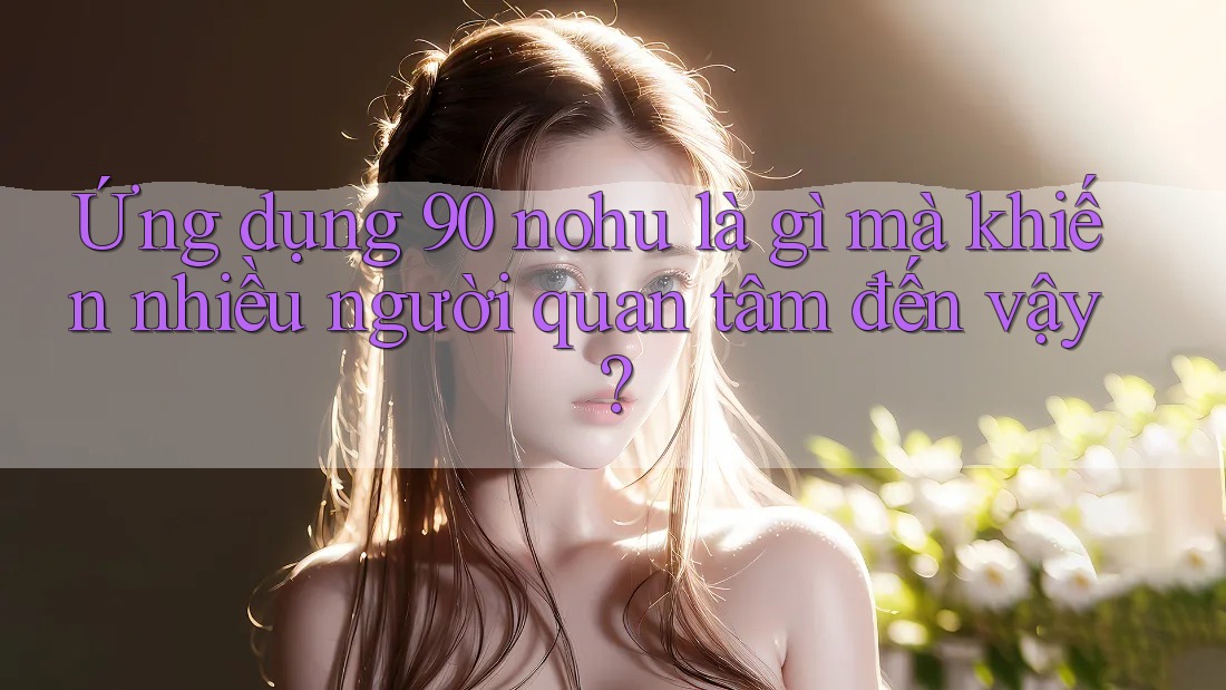 Ứng dụng 90 nohu là gì mà khiến nhiều người quan tâm đến vậy?